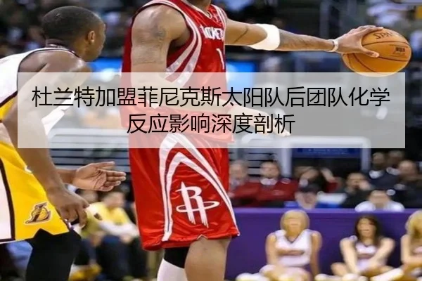 杜兰特加盟菲尼克斯太阳队后团队化学反应影响深度剖析