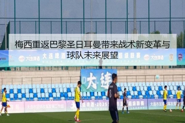 梅西重返巴黎圣日耳曼带来战术新变革与球队未来展望