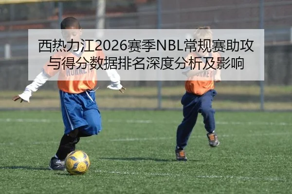 西热力江2026赛季NBL常规赛助攻与得分数据排名深度分析及影响